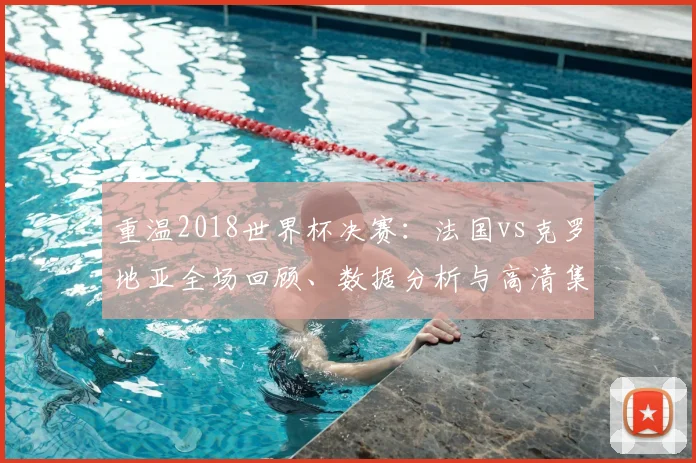 重温2018世界杯决赛：法国vs克罗地亚全场回顾、数据分析与高清集锦