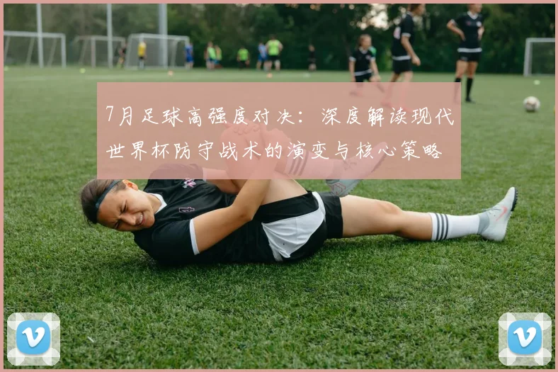 7月足球高强度对决:深度解读现代世界杯防守战术的演变与核心策略