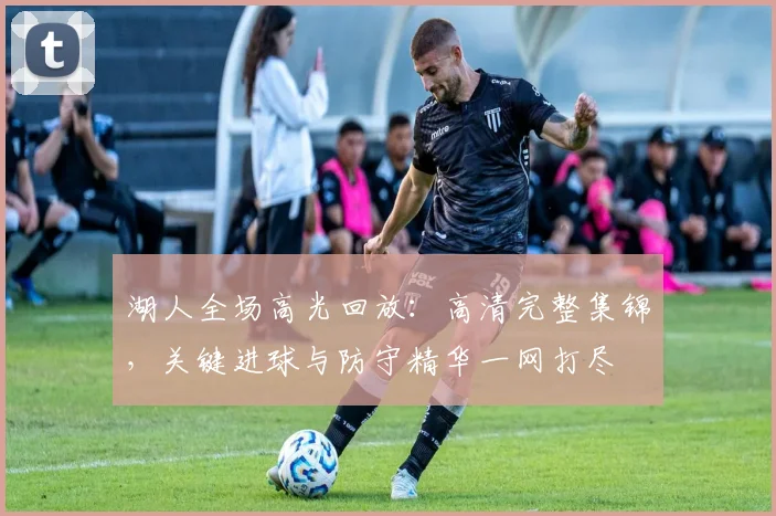 湖人全场高光回放：高清完整集锦，关键进球与防守精华一网打尽