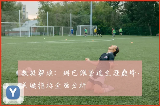 数据解读:姆巴佩紧追生涯巅峰,关键指标全面分析