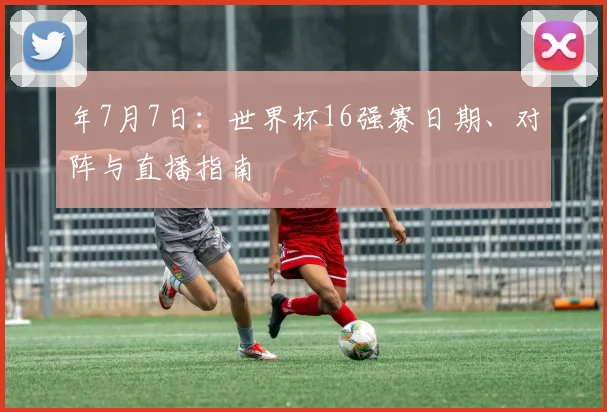 年7月7日：世界杯16强赛日期、对阵与直播指南