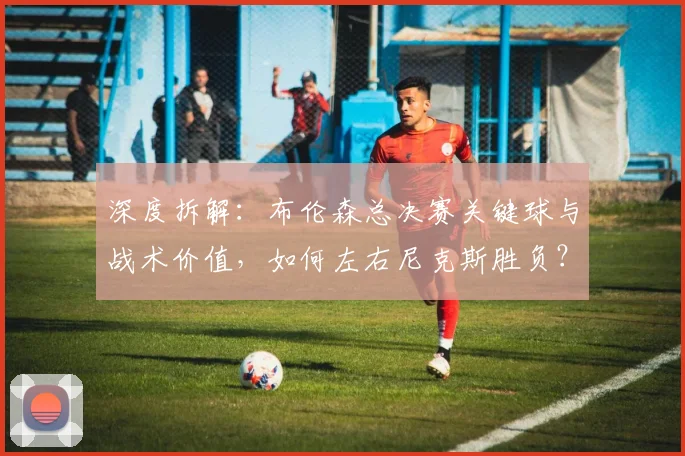 深度拆解:布伦森总决赛关键球与战术价值,如何左右尼克斯胜负?