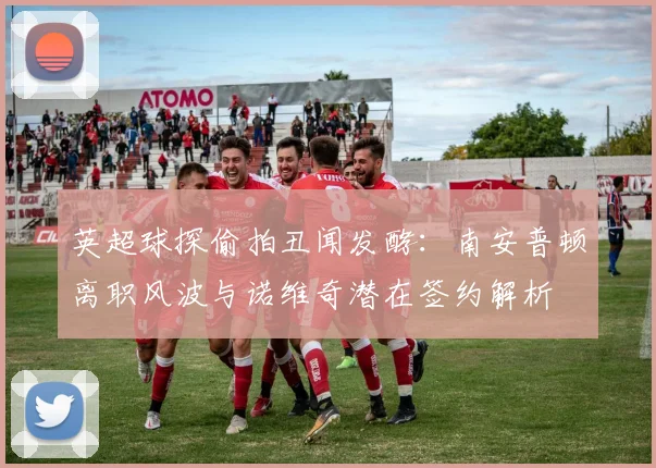 英超球探偷拍丑闻发酵：南安普顿离职风波与诺维奇潜在签约解析