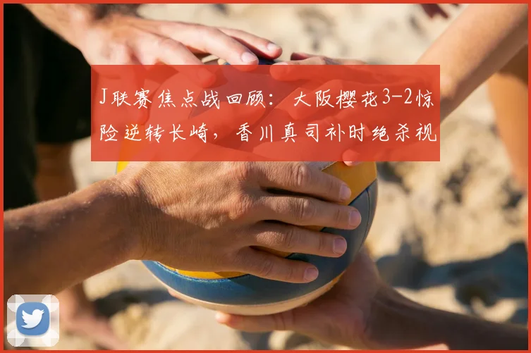 J联赛焦点战回顾:大阪樱花3-2惊险逆转长崎,香川真司补时绝杀视频集锦解析